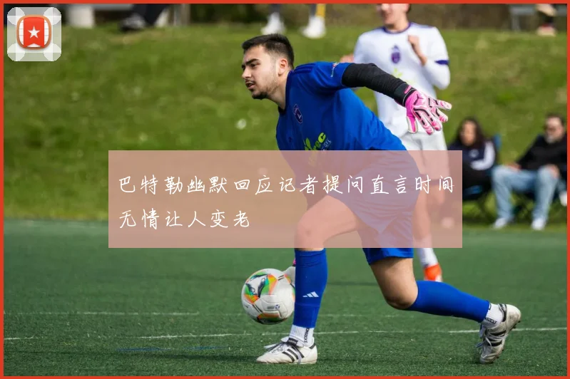 巴特勒幽默回应记者提问直言时间无情让人变老