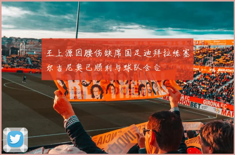 王上源因腰伤缺席国足迪拜拉练塞尔吉尼奥已顺利与球队会合