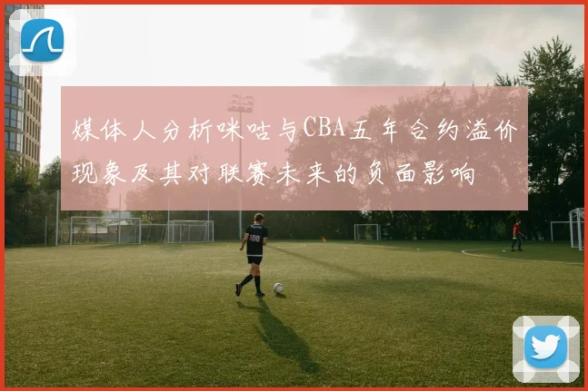 媒体人分析咪咕与CBA五年合约溢价现象及其对联赛未来的负面影响