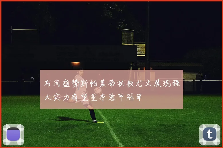 布冯盛赞斯帕莱蒂执教尤文展现强大实力有望重夺意甲冠军