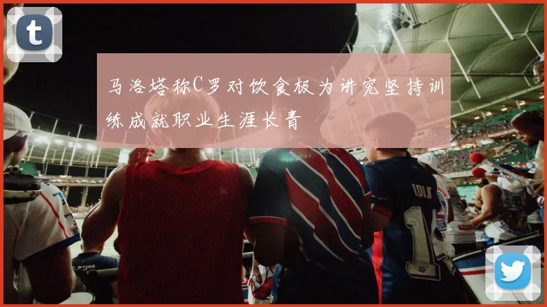 马洛塔称C罗对饮食极为讲究坚持训练成就职业生涯长青