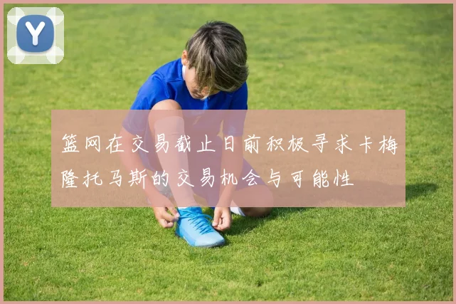 篮网在交易截止日前积极寻求卡梅隆托马斯的交易机会与可能性