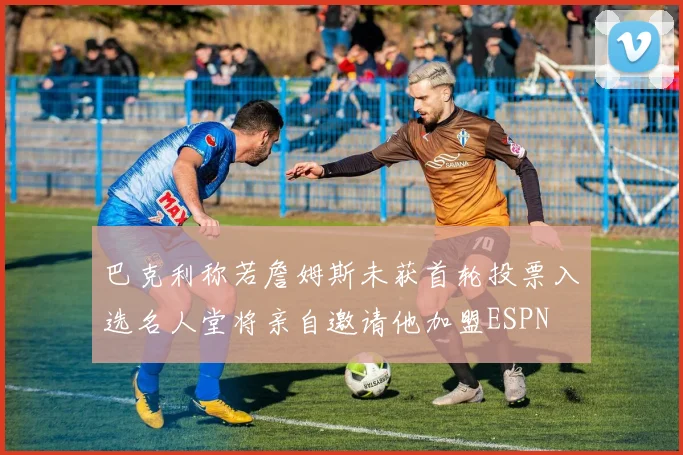 巴克利称若詹姆斯未获首轮投票入选名人堂将亲自邀请他加盟ESPN