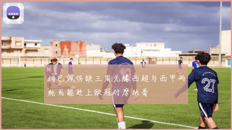 姆巴佩伤缺三周无缘西超与西甲两轮或能赶上欧冠对摩纳哥