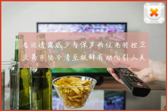 名记透露威少与保罗两位老将控卫交易市场冷清至极鲜有动向引人关注