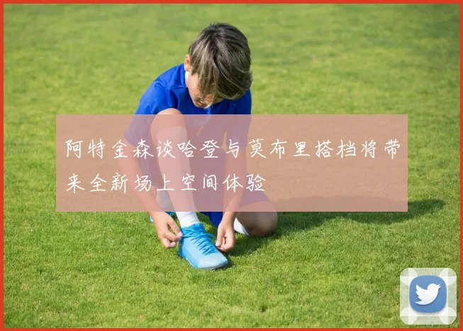 阿特金森谈哈登与莫布里搭档将带来全新场上空间体验