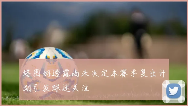 塔图姆透露尚未决定本赛季复出计划引发球迷关注