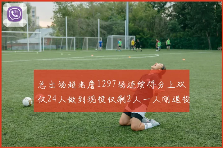 总出场超老詹1297场连续得分上双仅24人做到现役仅剩2人一人刚退役