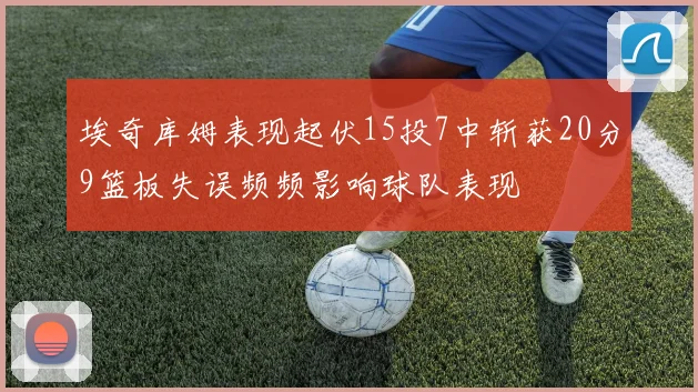 埃奇库姆表现起伏15投7中斩获20分9篮板失误频频影响球队表现