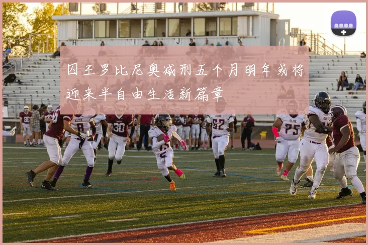 囚王罗比尼奥减刑五个月明年或将迎来半自由生活新篇章