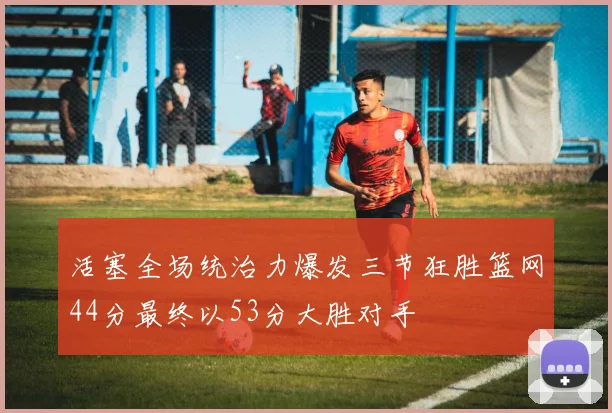 活塞全场统治力爆发三节狂胜篮网44分最终以53分大胜对手