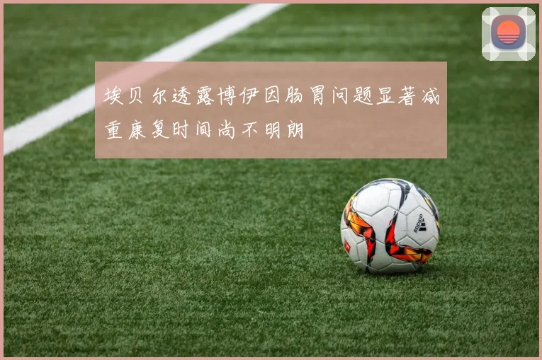 埃贝尔透露博伊因肠胃问题显著减重康复时间尚不明朗