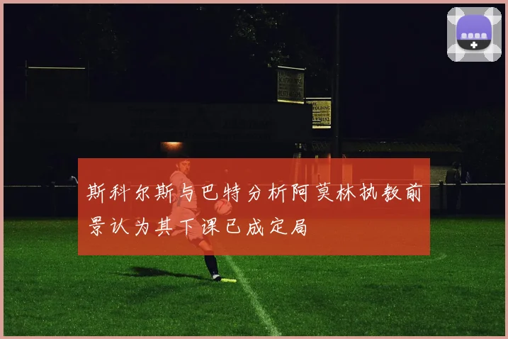 斯科尔斯与巴特分析阿莫林执教前景认为其下课已成定局