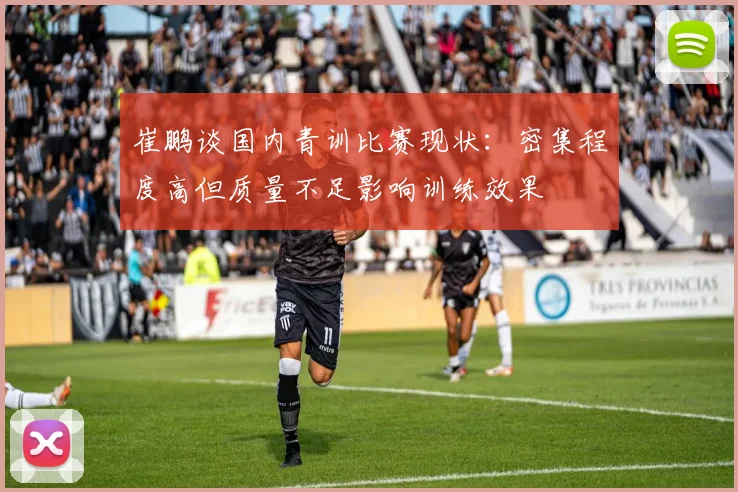 崔鹏谈国内青训比赛现状：密集程度高但质量不足影响训练效果