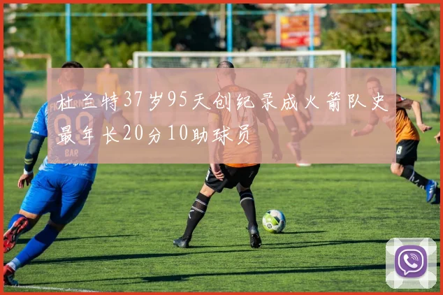 杜兰特37岁95天创纪录成火箭队史最年长20分10助球员
