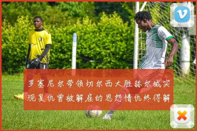 罗塞尼尔带领切尔西大胜赫尔城实现复仇曾被解雇的恩怨情仇终得解开