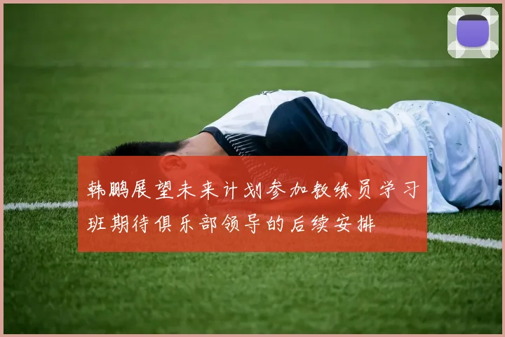 韩鹏展望未来计划参加教练员学习班期待俱乐部领导的后续安排
