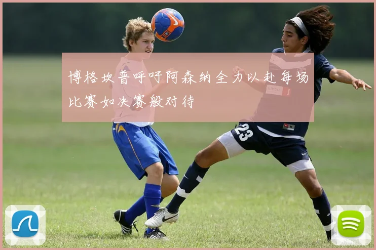 博格坎普呼吁阿森纳全力以赴每场比赛如决赛般对待