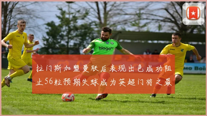 拉门斯加盟曼联后表现出色成功阻止56粒预期失球成为英超门将之最