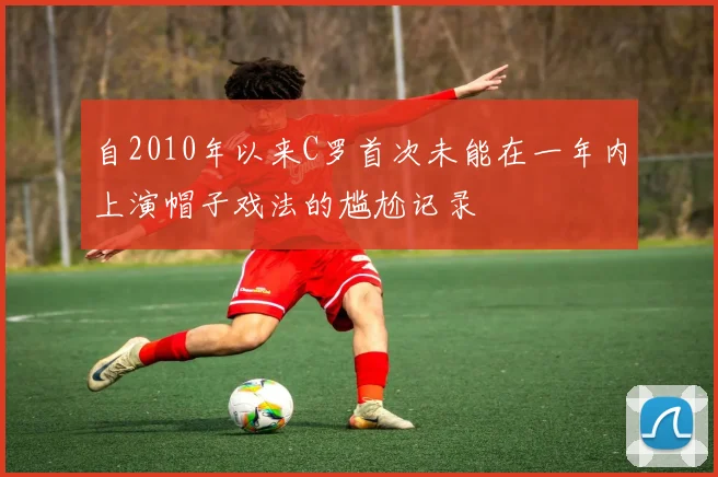 自2010年以来C罗首次未能在一年内上演帽子戏法的尴尬记录