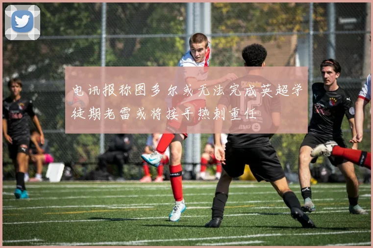 电讯报称图多尔或无法完成英超学徒期老雷或将接手热刺重任