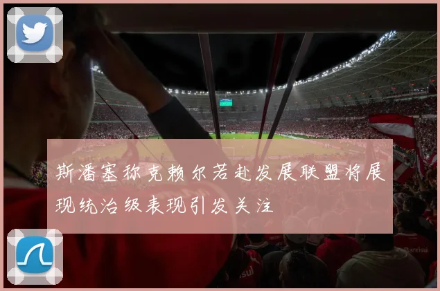 斯潘塞称克赖尔若赴发展联盟将展现统治级表现引发关注