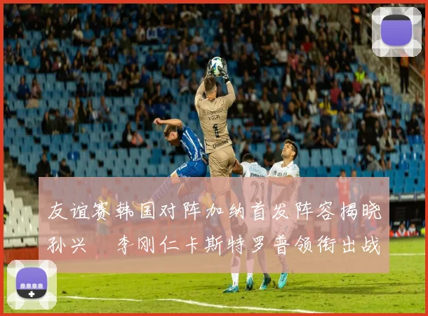 友谊赛韩国对阵加纳首发阵容揭晓孙兴慜李刚仁卡斯特罗普领衔出战