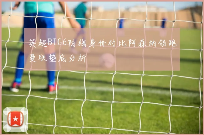 英超BIG6防线身价对比阿森纳领跑曼联垫底分析