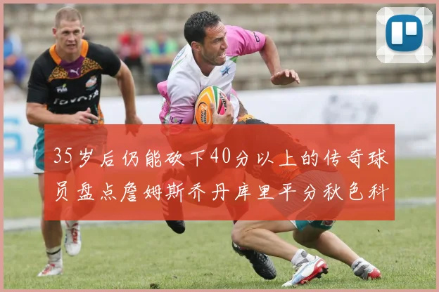 35岁后仍能砍下40分以上的传奇球员盘点詹姆斯乔丹库里平分秋色科比60分马龙曾获MVP